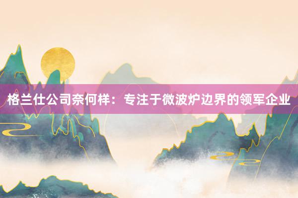 格兰仕公司奈何样：专注于微波炉边界的领军企业