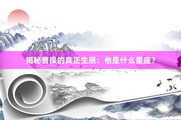 揭秘曹操的真正生辰：他是什么星座？