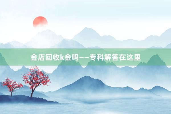 金店回收k金吗——专科解答在这里
