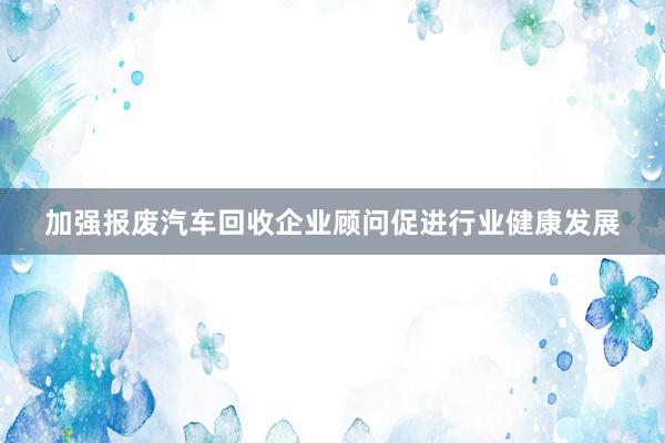 加强报废汽车回收企业顾问促进行业健康发展